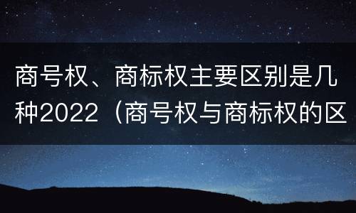 商号权、商标权主要区别是几种2022（商号权与商标权的区别）