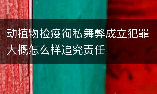 动植物检疫徇私舞弊成立犯罪大概怎么样追究责任