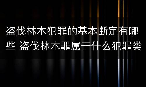 盗伐林木犯罪的基本断定有哪些 盗伐林木罪属于什么犯罪类型