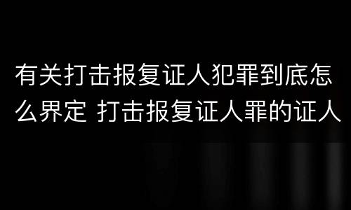 有关打击报复证人犯罪到底怎么界定 打击报复证人罪的证人范围