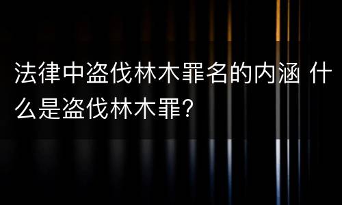 法律中盗伐林木罪名的内涵 什么是盗伐林木罪?