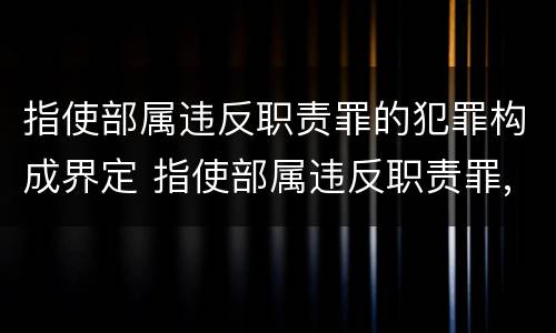 指使部属违反职责罪的犯罪构成界定 指使部属违反职责罪,部属承担什么责任