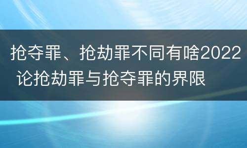 抢夺罪、抢劫罪不同有啥2022 论抢劫罪与抢夺罪的界限
