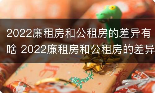 2022廉租房和公租房的差异有啥 2022廉租房和公租房的差异有啥呢