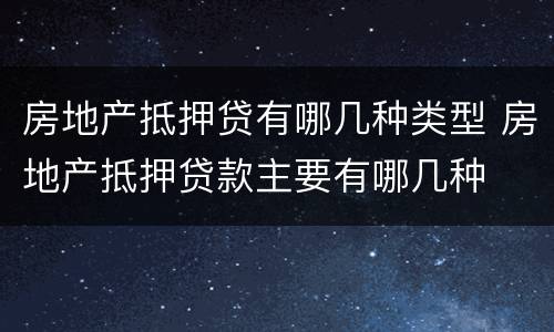 房地产抵押贷有哪几种类型 房地产抵押贷款主要有哪几种