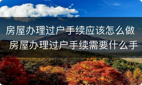 房屋办理过户手续应该怎么做 房屋办理过户手续需要什么手续