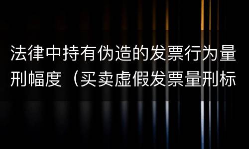 法律中持有伪造的发票行为量刑幅度（买卖虚假发票量刑标准）