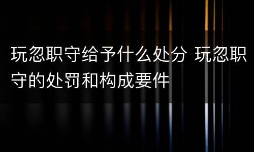 玩忽职守给予什么处分 玩忽职守的处罚和构成要件