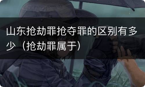 山东抢劫罪抢夺罪的区别有多少（抢劫罪属于）