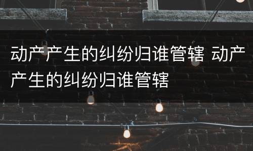 动产产生的纠纷归谁管辖 动产产生的纠纷归谁管辖