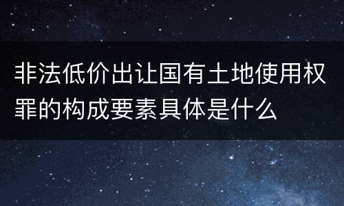 非法低价出让国有土地使用权罪的构成要素具体是什么