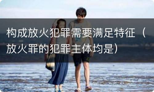 构成放火犯罪需要满足特征（放火罪的犯罪主体均是）