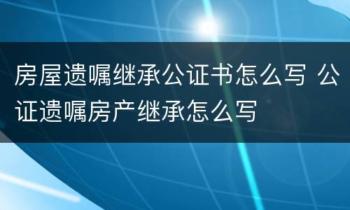 房屋遗嘱继承公证书怎么写 公证遗嘱房产继承怎么写