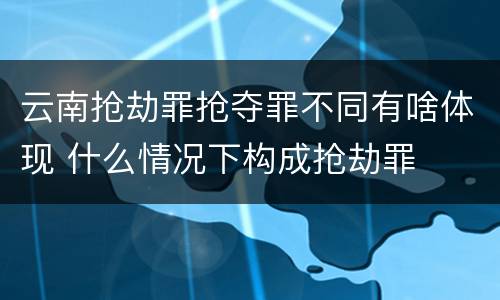云南抢劫罪抢夺罪不同有啥体现 什么情况下构成抢劫罪