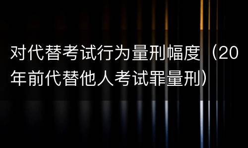 对代替考试行为量刑幅度（20年前代替他人考试罪量刑）