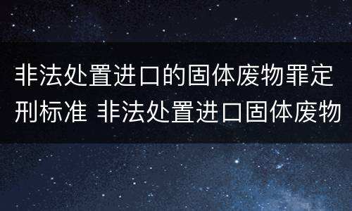 非法处置进口的固体废物罪定刑标准 非法处置进口固体废物罪要求主观方面是