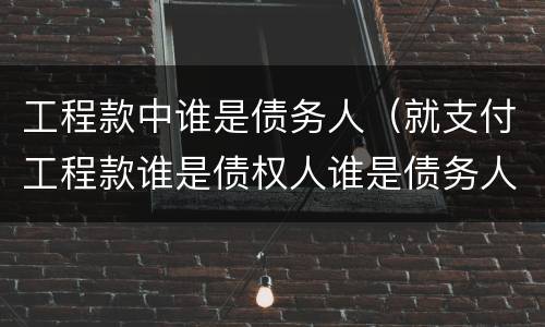 工程款中谁是债务人（就支付工程款谁是债权人谁是债务人）