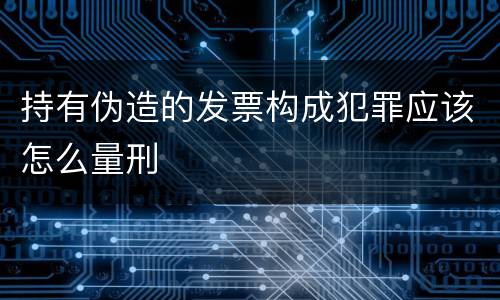 持有伪造的发票构成犯罪应该怎么量刑