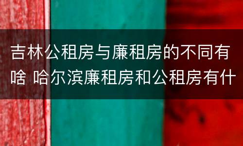 吉林公租房与廉租房的不同有啥 哈尔滨廉租房和公租房有什么区别