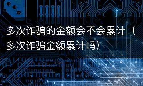 多次诈骗的金额会不会累计（多次诈骗金额累计吗）