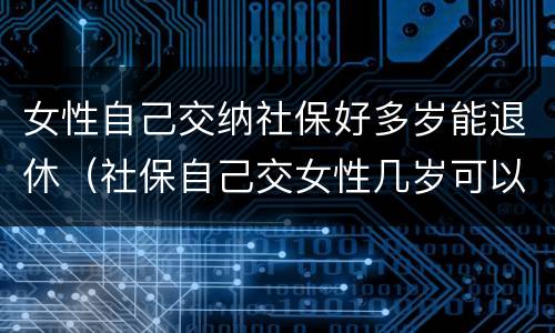 女性自己交纳社保好多岁能退休（社保自己交女性几岁可以退休）