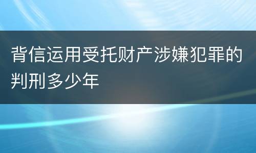 背信运用受托财产涉嫌犯罪的判刑多少年
