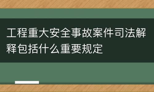 工程重大安全事故案件司法解释包括什么重要规定