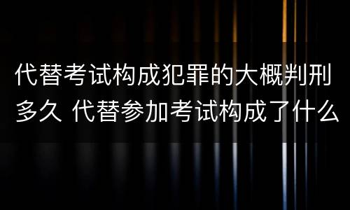 代替考试构成犯罪的大概判刑多久 代替参加考试构成了什么犯罪