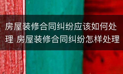 房屋装修合同纠纷应该如何处理 房屋装修合同纠纷怎样处理