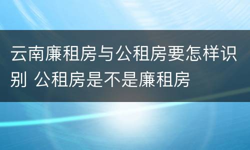 云南廉租房与公租房要怎样识别 公租房是不是廉租房