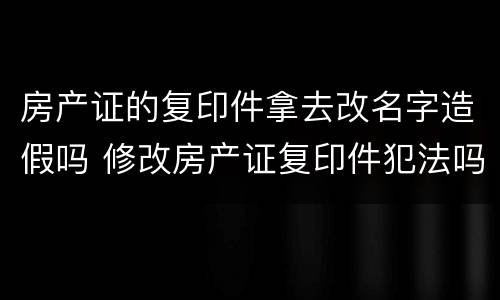 房产证的复印件拿去改名字造假吗 修改房产证复印件犯法吗