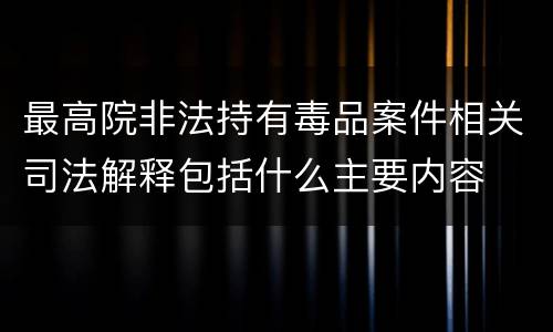 最高院非法持有毒品案件相关司法解释包括什么主要内容
