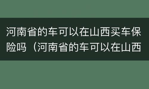 河南省的车可以在山西买车保险吗（河南省的车可以在山西买车保险吗多少钱）