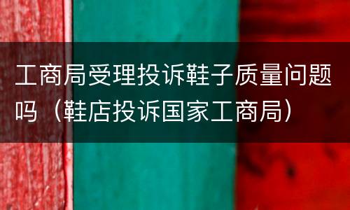 工商局受理投诉鞋子质量问题吗（鞋店投诉国家工商局）