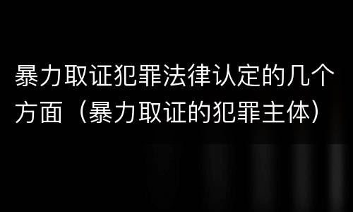 暴力取证犯罪法律认定的几个方面（暴力取证的犯罪主体）