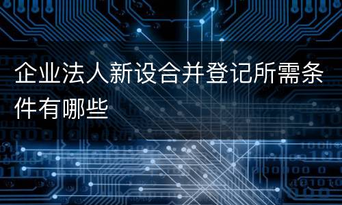 企业法人新设合并登记所需条件有哪些