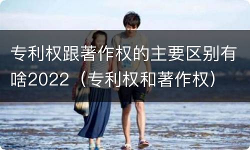专利权跟著作权的主要区别有啥2022（专利权和著作权）