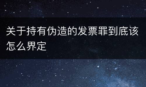 关于持有伪造的发票罪到底该怎么界定
