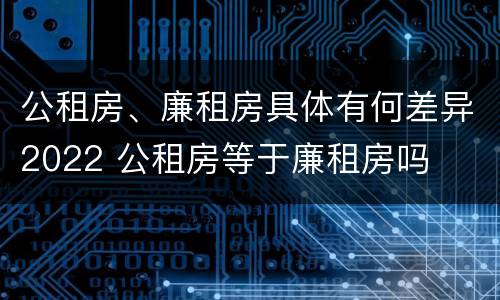 公租房、廉租房具体有何差异2022 公租房等于廉租房吗