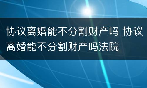 协议离婚能不分割财产吗 协议离婚能不分割财产吗法院