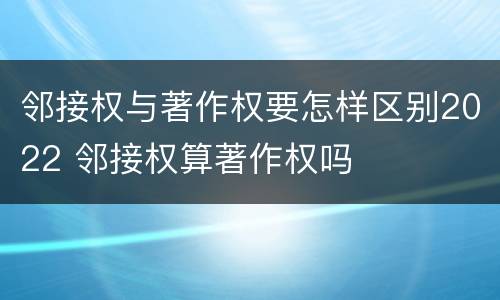 邻接权与著作权要怎样区别2022 邻接权算著作权吗