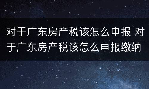 对于广东房产税该怎么申报 对于广东房产税该怎么申报缴纳