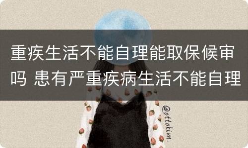 重疾生活不能自理能取保候审吗 患有严重疾病生活不能自理