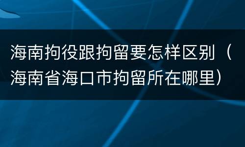 海南拘役跟拘留要怎样区别（海南省海口市拘留所在哪里）