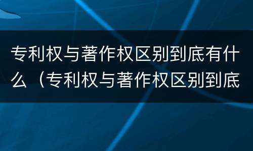 专利权与著作权区别到底有什么（专利权与著作权区别到底有什么意义）