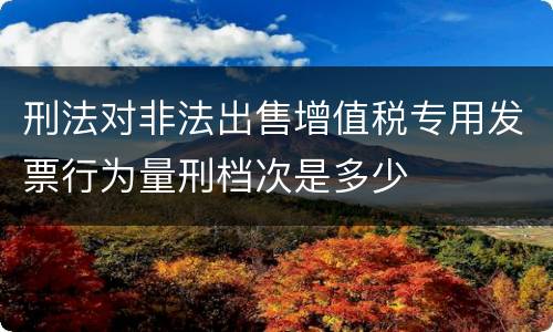 刑法对非法出售增值税专用发票行为量刑档次是多少