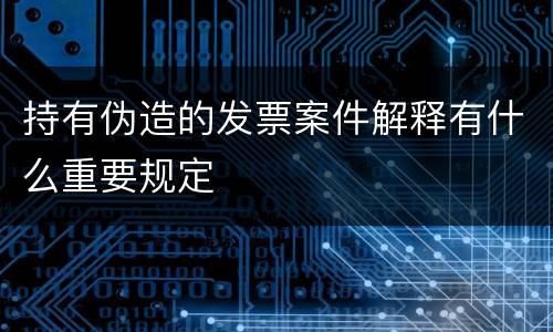 持有伪造的发票案件解释有什么重要规定