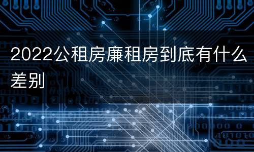 2022公租房廉租房到底有什么差别