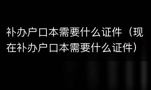 补办户口本需要什么证件（现在补办户口本需要什么证件）