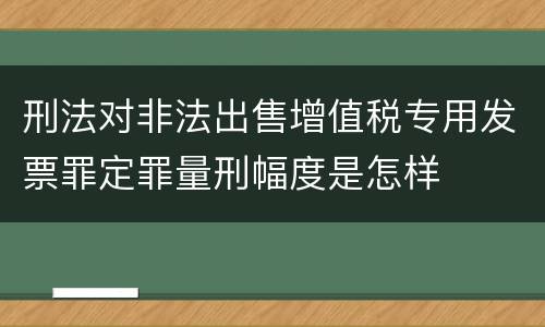 刑法对非法出售增值税专用发票罪定罪量刑幅度是怎样